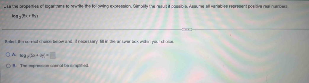 Use the properties of logarithms to rewrite the following expression. Simplify the result if possible. Assume all variables represent positive real numbers.
log _2(5x+8y)
Select the correct choice below and, if necessary, fill in the answer box within your choice.
A. log _2(5x+8y)=□
B. The expression cannot be simplified.