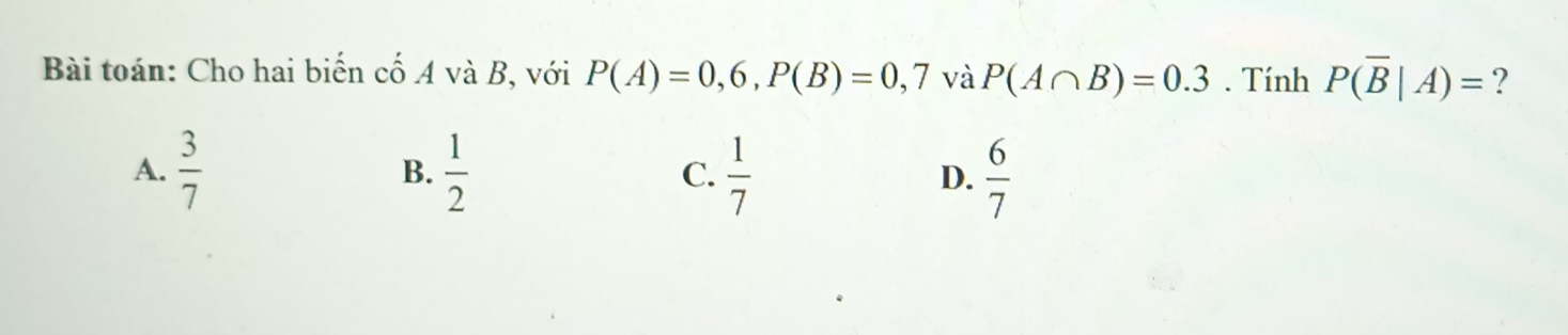 Bài toán: Cho hai biến cố A và B, với P(A)=0,6, P(B)=0,7 và P(A∩ B)=0.3. Tính P(overline B|A)= ?
A.  3/7   1/2   1/7  D.  6/7 
B.
C.