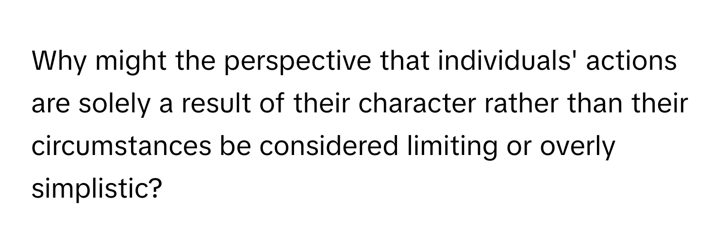 Why might the perspective that individuals' actions are solely a result of their character rather than their circumstances be considered limiting or overly simplistic?