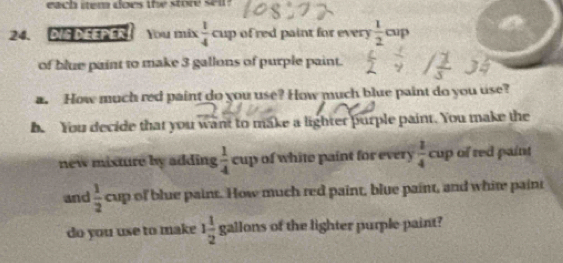 each item does the store sell 
24. DIS DEEPER! You mix  1/4  cup of red paint for every  1/2 cup
of blue paint to make 3 gallons of purple paint. 
a. How much red paint do you use? How much blue paint do you use? 
be You decide that you want to make a lighter purple paint. You make the 
new misture by adding  1/4  cup of white paint for every  1/4  cup of red paint 
and  1/2  cup of blue paint. How much red paint, blue paint, and white paint 
do you use to make 1 1/2  gallons of the lighter purple-paint?