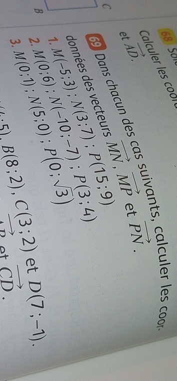 SOI0 
Calculer les co o
vector AD.
69 Dans chacun des cas suivants, calculer les coor 
et 
données des vecteurs vector MN, vector MP et vector PN. 
C M(-5;3); N(3;7); P(15;9)
1. M(0;6); N(-10;-7); P(3;4)
B 2. M(0;1); N(5;0); P(0;sqrt(3))
3.
4.5), B(8;2), C(3;2) et D(7;-1).
vector AD ot vector CD.