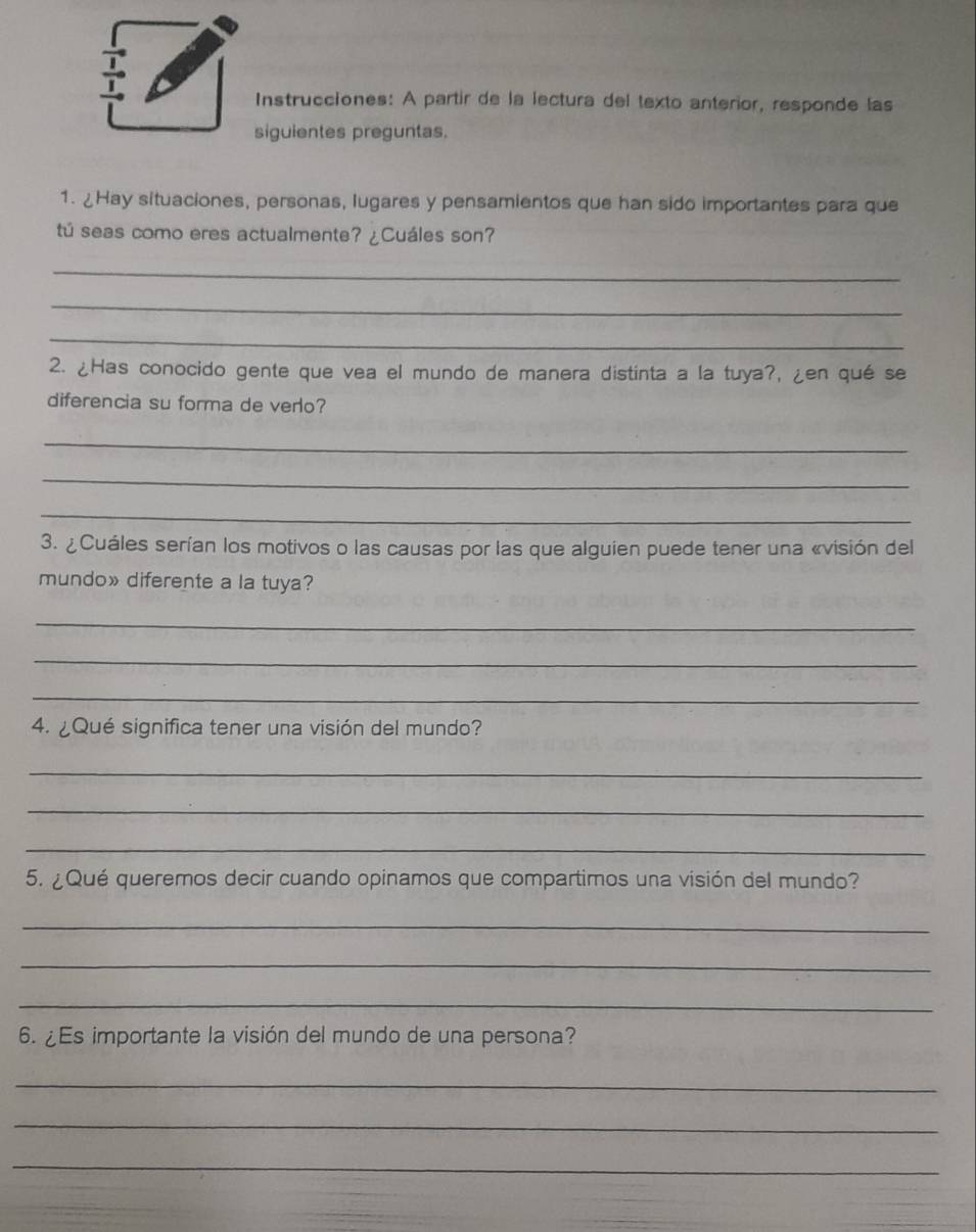 Instrucciones: A partir de la lectura del texto anterior, responde las 
siguientes preguntas. 
1. ¿Hay situaciones, personas, lugares y pensamientos que han sido importantes para que 
tú seas como eres actualmente? ¿Cuáles son? 
_ 
_ 
_ 
2. ¿Has conocido gente que vea el mundo de manera distinta a la tuya?, ¿en qué se 
diferencia su forma de verlo? 
_ 
_ 
_ 
3. ¿Cuáles serían los motivos o las causas por las que alguien puede tener una «visión del 
mundo» diferente a la tuya? 
_ 
_ 
_ 
4. ¿Qué significa tener una visión del mundo? 
_ 
_ 
_ 
5. ¿Qué queremos decir cuando opinamos que compartimos una visión del mundo? 
_ 
_ 
_ 
6. ¿Es importante la visión del mundo de una persona? 
_ 
_ 
_