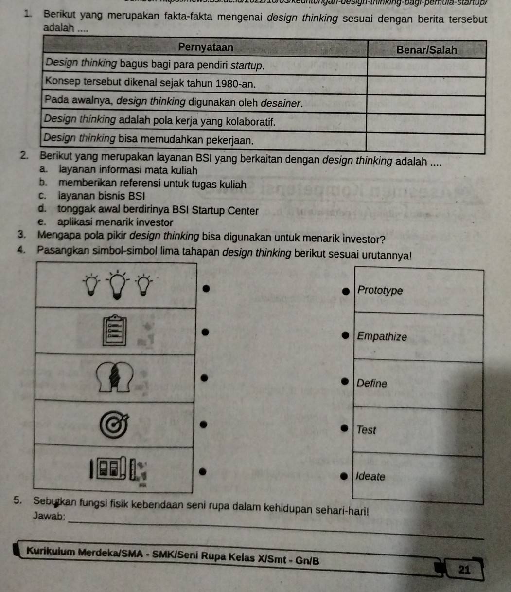 S/ keuntungan-design-thinking-bagi-pemula-staruph
1. Berikut yang merupakan fakta-fakta mengenai design thinking sesuai dengan berita tersebut
adalah ...
berkaitan dengan design thinking adalah ....
a. layanan informasi mata kuliah
b. memberikan referensi untuk tugas kuliah
c. layanan bisnis BSI
d. tonggak awal berdirinya BSI Startup Center
e. aplikasi menarik investor
3. Mengapa pola pikir design thinking bisa digunakan untuk menarik investor?
4. Pasangkan simbol-simbol lima tahapan design thinking berikut sesuai urutannya!
Prototype
Empathize
Define
Test
Ideate
_
5. fungsi fisik kebendaan seni rupa dalam kehidupan sehari-hari!
Jawab:
_
Kurikulum Merdeka/SMA - SMK/Seni Rupa Kelas X/Smt - Gn/B
21