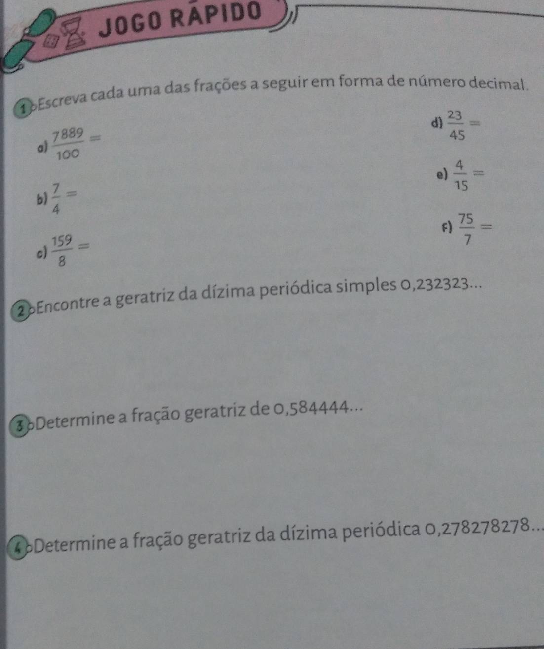 On Jogo rápido 
1oEscreva cada uma das frações a seguir em forma de número decimal.
 7889/100 =
d)  23/45 =
a) 
e)  4/15 =
b)  7/4 =
F)  75/7 =
c)  159/8 =
2 Encontre a geratriz da dízima periódica simples 0,232323... 
3 6Determine a fração geratriz de 0,584444... 
4 6Determine a fração geratriz da dízima periódica 0,278278278...