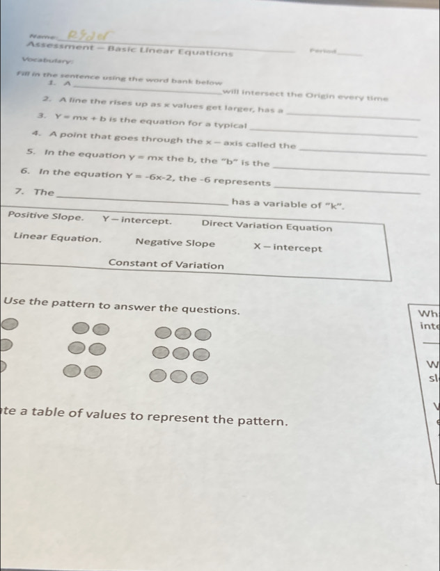 Name_ Periad
Assessment — Basic Linear Equations
_
Vocabulary
Fill in the sentence using the word bank below
1 A_
will intersect the Origin every time
_
2. A line the rises up as x values get larger, has a
_
3. Y=mx+b is the equation for a typical
_
4. A point that goes through the x - axis called the
_
5. In the equation y=mx the b, the “ b ” is the
_
6. In the equation Y=-6x-2 , the -6 represents
7. The _has a variable of '' k '.
Positive Slope. Y — intercept. Direct Variation Equation
Linear Equation. Negative Slope X - intercept
Constant of Variation
Use the pattern to answer the questions. inte
Wh
_
w
sl

ate a table of values to represent the pattern.