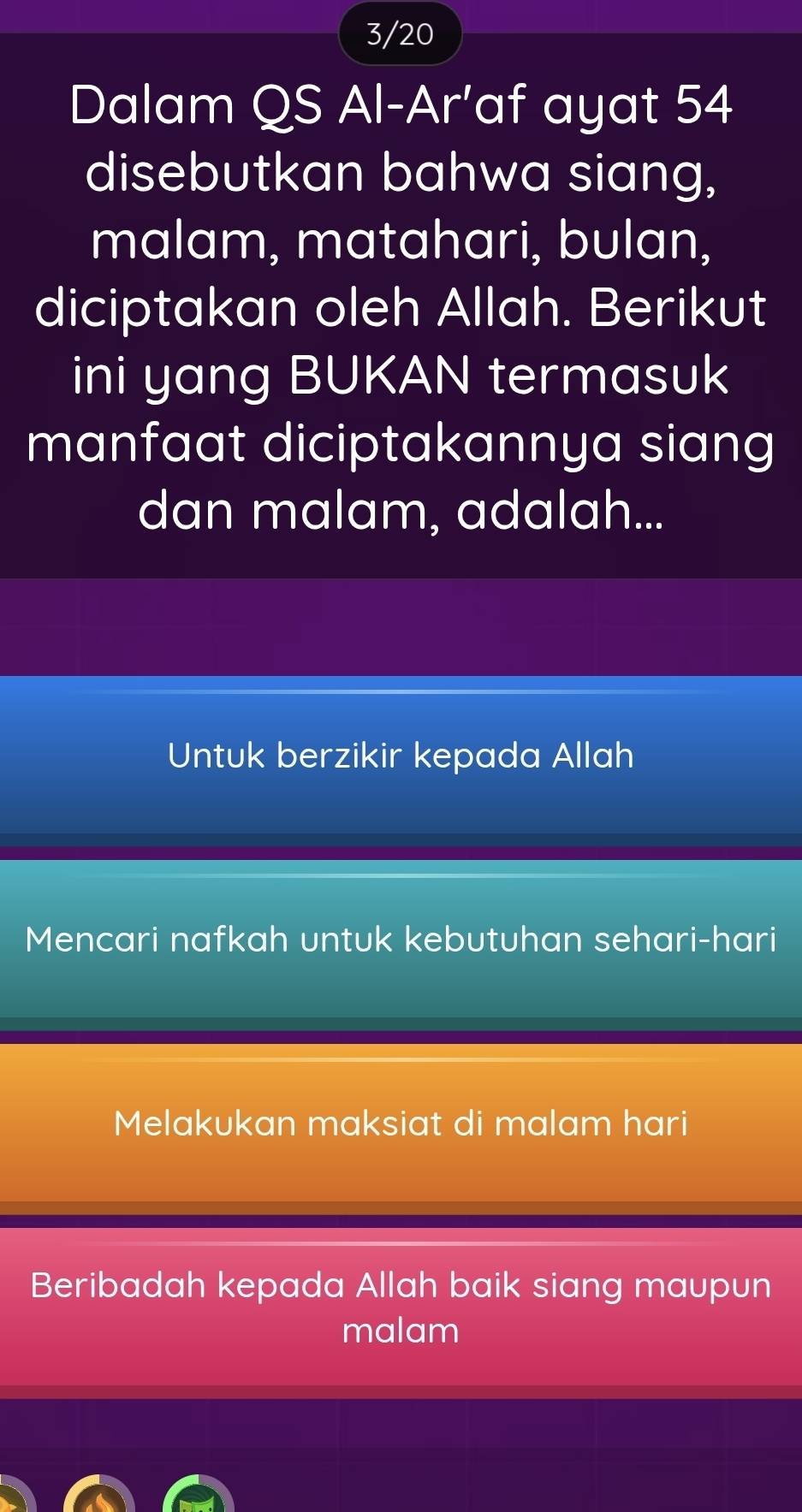 3/20
Dalam QS Al-Ar’af ayat 54
disebutkan bahwa siang,
malam, matahari, bulan,
diciptakan oleh Allah. Berikut
ini yang BUKAN termasuk
manfaat diciptakannya siang
dan malam, adalah...
Untuk berzikir kepada Allah
Mencari nafkah untuk kebutuhan sehari-hari
Melakukan maksiat di malam hari
Beribadah kepada Allah baik siang maupun
malam