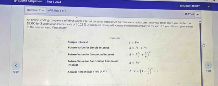 Submit Assignment Test 3 2024 BRANDON FRALEY 
Question 2 of 8 Step 1 of 1 
00:57:41 
An online lending company is offering simple interest personal loans based on consumer credit scores. With your credit score, you can borrow
$3500 for 3 years at an interest rate of 10.22 %. How much money will you pay the lending company at the end of 3 years? Round your answer 
to the nearest cent, if necessary. 
Formulas 
Simple Interest I=Prt
Future Value for Simple Interest A=P(1+n)
Future Value for Compound Interest A=P(1+ r/n )^nt
Future Value for Continuous Compound A=Pe^n
Interest ) 
Prev Annual Percentage Yield (APY) APY=(1+ r/n )^n-1 Next