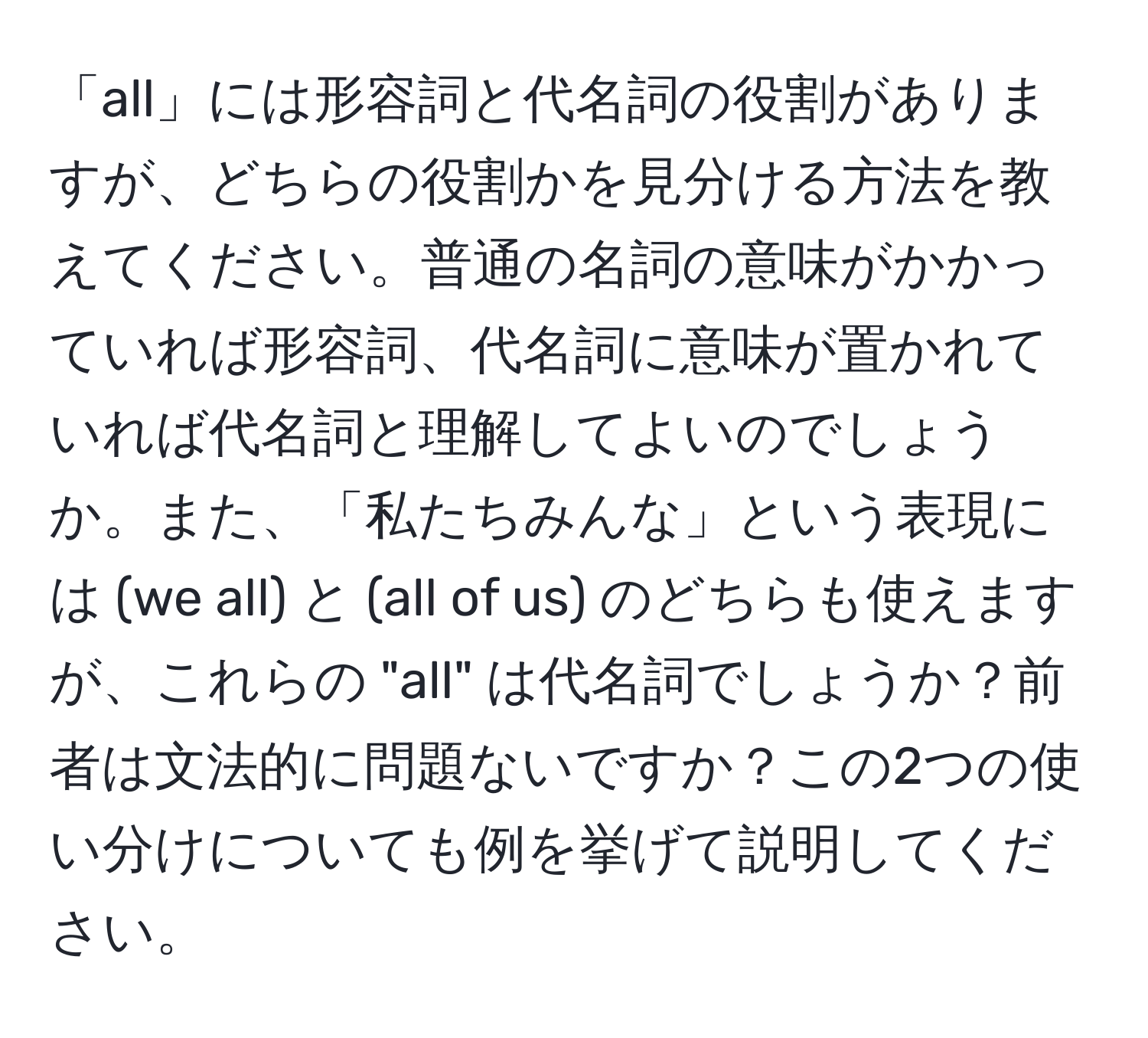 「all」には形容詞と代名詞の役割がありますが、どちらの役割かを見分ける方法を教えてください。普通の名詞の意味がかかっていれば形容詞、代名詞に意味が置かれていれば代名詞と理解してよいのでしょうか。また、「私たちみんな」という表現には (we all) と (all of us) のどちらも使えますが、これらの "all" は代名詞でしょうか？前者は文法的に問題ないですか？この2つの使い分けについても例を挙げて説明してください。