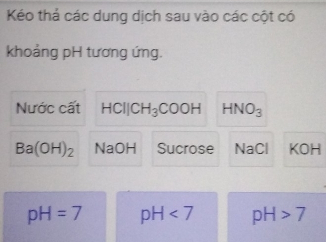 Kéo thả các dung dịch sau vào các cột có 
khoảng pH tương ứng. 
Nước cất HCIJCH_3COOH HNO_3
Ba(OH)_2 NaOH Sucrose NaCl KOH
pH=7
pH<7</tex>
pH>7