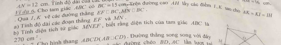 AN=12cm. Tính độ dài cua các u
AM=16cm, 
Ví dụ 6. Cho tam giác ABC có BC=15 c cm Trên đường cao AH lấy các điểm I, K sao cho 
. Qua I, K vẽ các đường thắng EF□ BC, MN□ BC.
AK=KI=IH
a) Tính độ dài các đoạn thẳng EF và MN. 
b) Tính diện tích tứ giác MNEF, biết rằng diện tích của tam giác ABC là
270cm^2. 
. Đường thắng song song với đáy 
Cho hình thang ABCD(AB□ CD) ác đường chéo BD, AC lần lượt tại