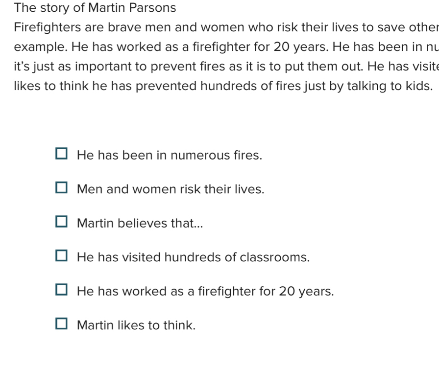 The story of Martin Parsons
Firefighters are brave men and women who risk their lives to save other
example. He has worked as a firefighter for 20 years. He has been in nu
it's just as important to prevent fires as it is to put them out. He has visit
likes to think he has prevented hundreds of fires just by talking to kids.
He has been in numerous fires.
Men and women risk their lives.
Martin believes that...
He has visited hundreds of classrooms.
He has worked as a firefighter for 20 years.
Martin likes to think.