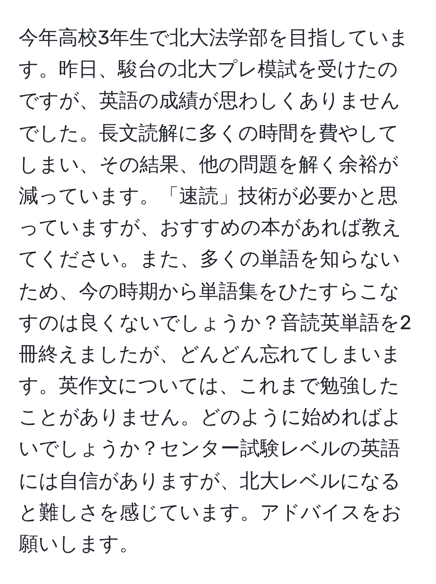 今年高校3年生で北大法学部を目指しています。昨日、駿台の北大プレ模試を受けたのですが、英語の成績が思わしくありませんでした。長文読解に多くの時間を費やしてしまい、その結果、他の問題を解く余裕が減っています。「速読」技術が必要かと思っていますが、おすすめの本があれば教えてください。また、多くの単語を知らないため、今の時期から単語集をひたすらこなすのは良くないでしょうか？音読英単語を2冊終えましたが、どんどん忘れてしまいます。英作文については、これまで勉強したことがありません。どのように始めればよいでしょうか？センター試験レベルの英語には自信がありますが、北大レベルになると難しさを感じています。アドバイスをお願いします。