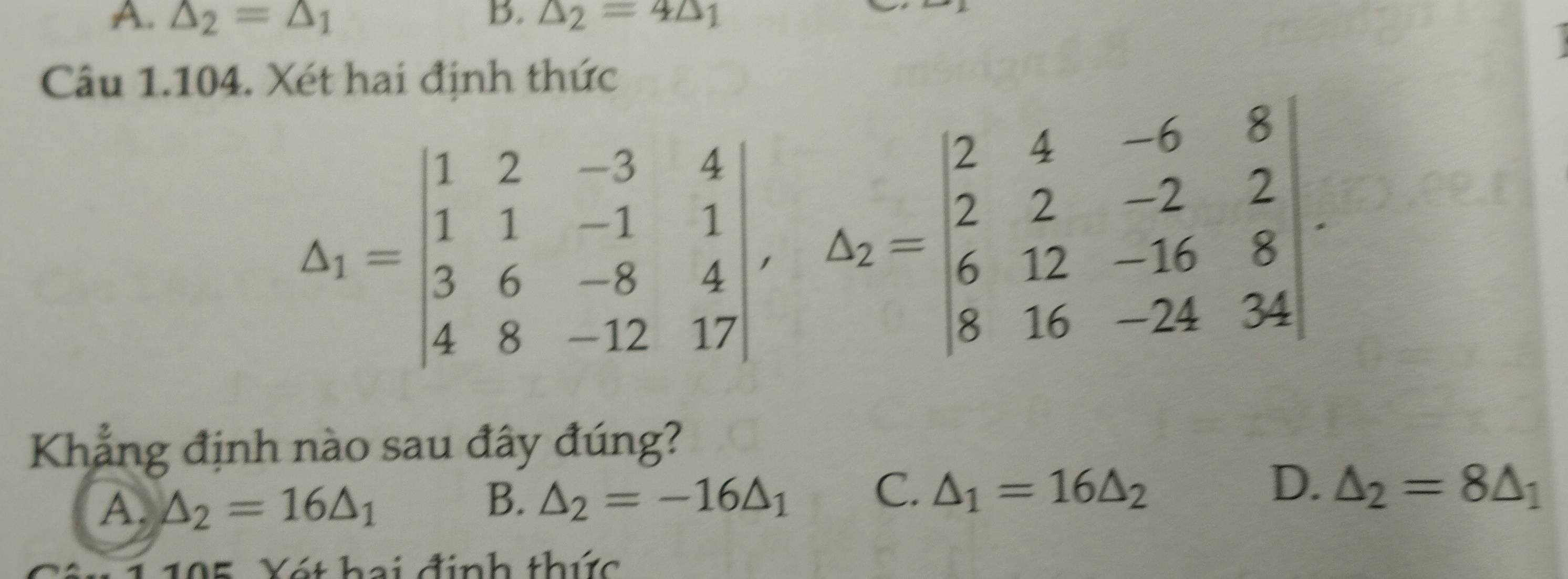 A. △ _2=△ _1 B. △ _2=4△ _1
Câu 1.104. Xét hai định thức
△ _1=beginvmatrix 1&2&-3&4 1&1&-1&1 3&6&-8&4 4&8&-12&17endvmatrix , △ _2=beginvmatrix 2&4&-6&8 2&2&-2&2 6&12&-16&8 8&16&-24&34endvmatrix. 
Khẳng định nào sau đây đúng?
A. △ _2=16△ _1
B. △ _2=-16△ _1 C. △ _1=16△ _2 D. △ _2=8△ _1
1 195, Xét hai định thức