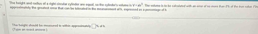 The height and radius of a right circular cylinder are equal, so the cylinder's volume is V=π h^3 The volume is to be calculated with an error of no more than 8% of the true value. Fir 
approximately the greatest error that can be tolerated in the measurement of h, expressed as a percentage of h
The height should be measured to within approximately □° of h
(Type an exact answer )