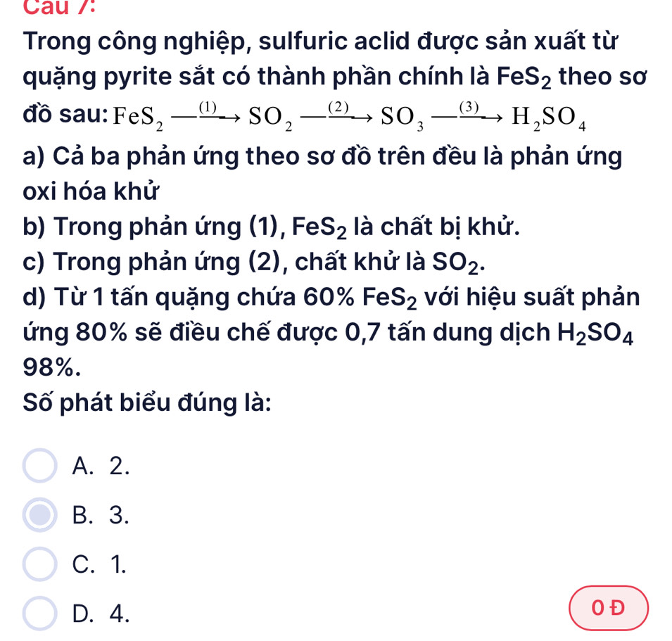 Cau /:
Trong công nghiệp, sulfuric aclid được sản xuất từ
quặng pyrite sắt có thành phần chính là I FeS_2 theo sơ
đồ sau: Fe S_2to SO_2to SO_3to H_2SO_4
a) Cả ba phản ứng theo sơ đồ trên đều là phản ứng
oxi hóa khử
b) Trong phản ứng (1), Fe S_2 là chất bị khử.
c) Trong phản ứng (2), chất khử là SO_2. 
d) Từ 1 tấn quặng chứa 60 % FeS_2 với hiệu suất phản
ứng 80% sẽ điều chế được 0,7 tấn dung dịch H_2SO_4
98%.
Số phát biểu đúng là:
A. 2.
B. 3.
C. 1.
D. 4.
OĐ