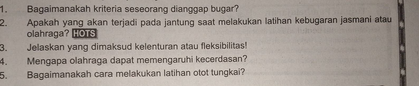 Bagaimanakah kriteria seseorang dianggap bugar? 
2. Apakah yang akan terjadi pada jantung saat melakukan latihan kebugaran jasmani atau 
olahraga? HOTS 
3. Jelaskan yang dimaksud kelenturan atau fleksibilitas! 
4. Mengapa olahraga dapat memengaruhi kecerdasan? 
5. Bagaimanakah cara melakukan latihan otot tungkai?