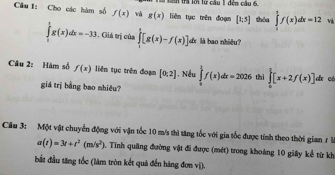 sinh trả lới từ cầu 1 đên câu 6. 
Câu 1: Cho các hàm số f(x) và g(x) liên tục trên đoạn [1;5] thỏa ∈tlimits _1^(5f(x)dx=12 và
∈tlimits _1^5g(x)dx=-33. Giá trị của ∈tlimits _1^5[g(x)-f(x)]dx là bao nhiêu? 
Câu 2: Hàm số f(x) liên tục trên đoạn [0;2]. Nếu ∈tlimits _0^2f(x)dx=2026 thì ∈tlimits _0^2[x+2f(x)]dx có 
giá trị bằng bao nhiêu? 
Câu 3: Một vật chuyển động với vận tốc 10 m/s thì tăng tốc với gia tốc được tính theo thời gian t là
a(t)=3t+t^2)(m/s^2). Tính quãng đường vật đi được (mét) trong khoảng 10 giây kể từ kh 
bắt đầu tăng tốc (làm tròn kết quả đến hàng đơn vị).