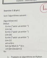 matière : infor 
Exercice 1 (6 pts) 
Soit l'algorithme suivant : 
Algorithme ex1 
Debut 
Ecrire (''saisir un entier '') 
Ecrire ("saisir un entier ") Lire (a) 
Lire (b) 
Ecrire ("saisir un entier ") 
Lire (c) 
at a+b+
b←((a Mod (1+b)-c
t4=110°
fin 2)ow(a=c) 
1- Traduire ce algorithme en Python