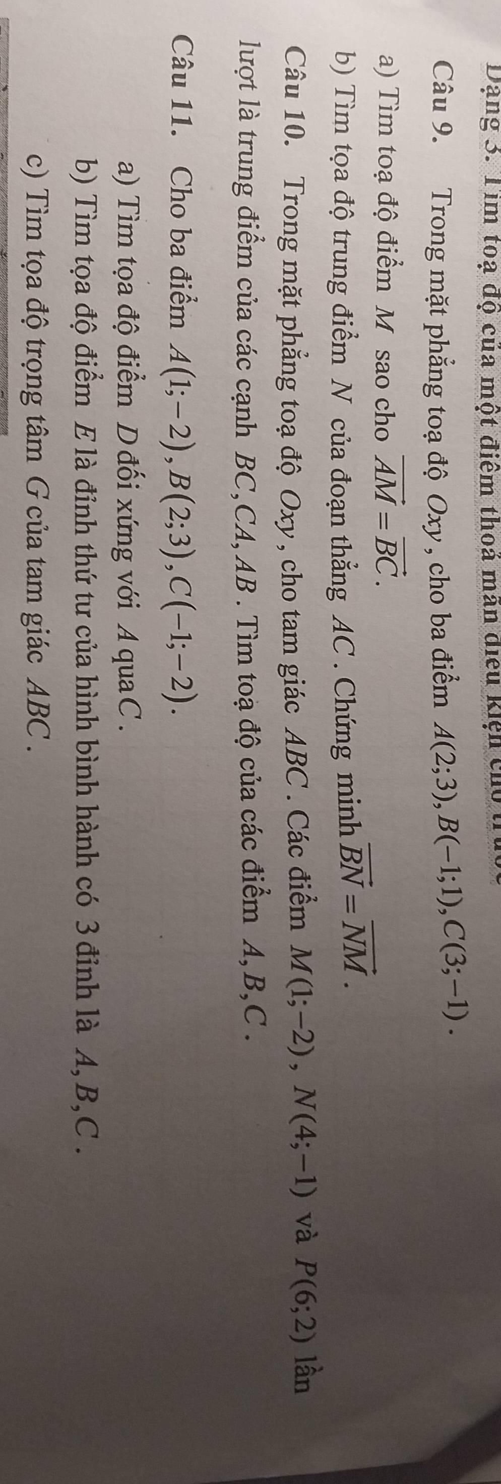 Dạng 3. Tìm toạ độ của một điểm thoá mân điều kiện củo t 
Câu 9. Trong mặt phẳng toạ độ Oxy , cho ba điểm A(2;3), B(-1;1), C(3;-1). 
a) Tìm toạ độ điểm M sao cho vector AM=vector BC. 
b) Tìm tọa độ trung điểm N của đoạn thẳng AC. Chứng minh vector BN=vector NM. 
Câu 10. Trong mặt phẳng toạ độ Oxy, cho tam giác ABC. Các điểm M(1;-2), N(4;-1) và P(6;2) lần 
lượt là trung điểm của các cạnh BC,CA, AB. Tìm toạ độ của các điểm A, B, C. 
Câu 11. Cho ba điểm A(1;-2), B(2;3), C(-1;-2). 
a) Tìm tọa độ điểm D đối xứng với A quaC . 
b) Tìm tọa độ điểm E là đỉnh thứ tư của hình bình hành có 3 đỉnh là A, B, C. 
c) Tìm tọa độ trọng tâm G của tam giác ABC.