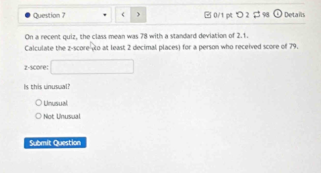 < > [0/1 pt つ 2 $ 98 ① Details
On a recent quiz, the class mean was 78 with a standard deviation of 2.1.
Calculate the z-score to at least 2 decimal places) for a person who received score of 79.
z-score: □ 
Is this unusual?
Unusual
Not Unusual
Submit Question