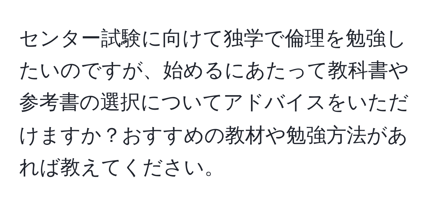 センター試験に向けて独学で倫理を勉強したいのですが、始めるにあたって教科書や参考書の選択についてアドバイスをいただけますか？おすすめの教材や勉強方法があれば教えてください。