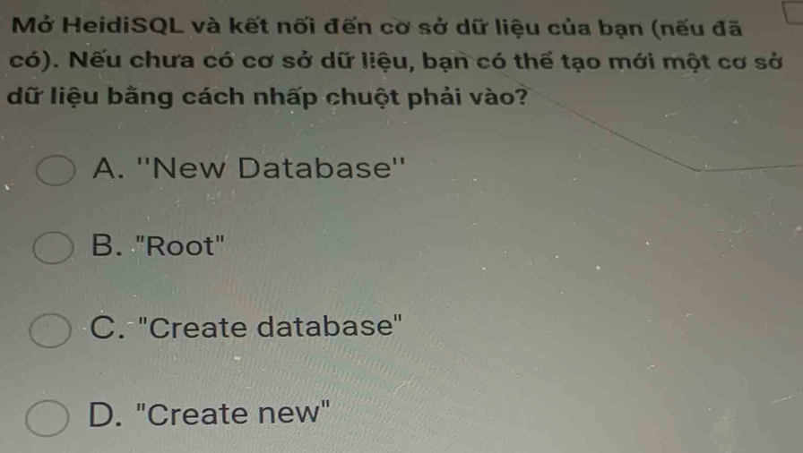 Mở HeidiSQL và kết nối đến cờ sở dữ liệu của bạn (nếu đã
có). Nếu chưa có cơ sở dữ liệu, bạn có thể tạo mới một cơ sở
dữ liệu bằng cách nhấp chuột phải vào?
A. ''New Database''
B. "Root"
C. ''Create database''
D. "Create new"