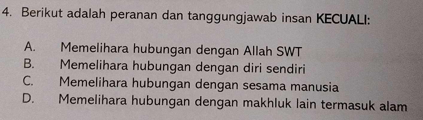 Berikut adalah peranan dan tanggungjawab insan KECUALI:
A. Memelihara hubungan dengan Allah SWT
B. Memelihara hubungan dengan diri sendiri
C. Memelihara hubungan dengan sesama manusia
D. Memelihara hubungan dengan makhluk lain termasuk alam