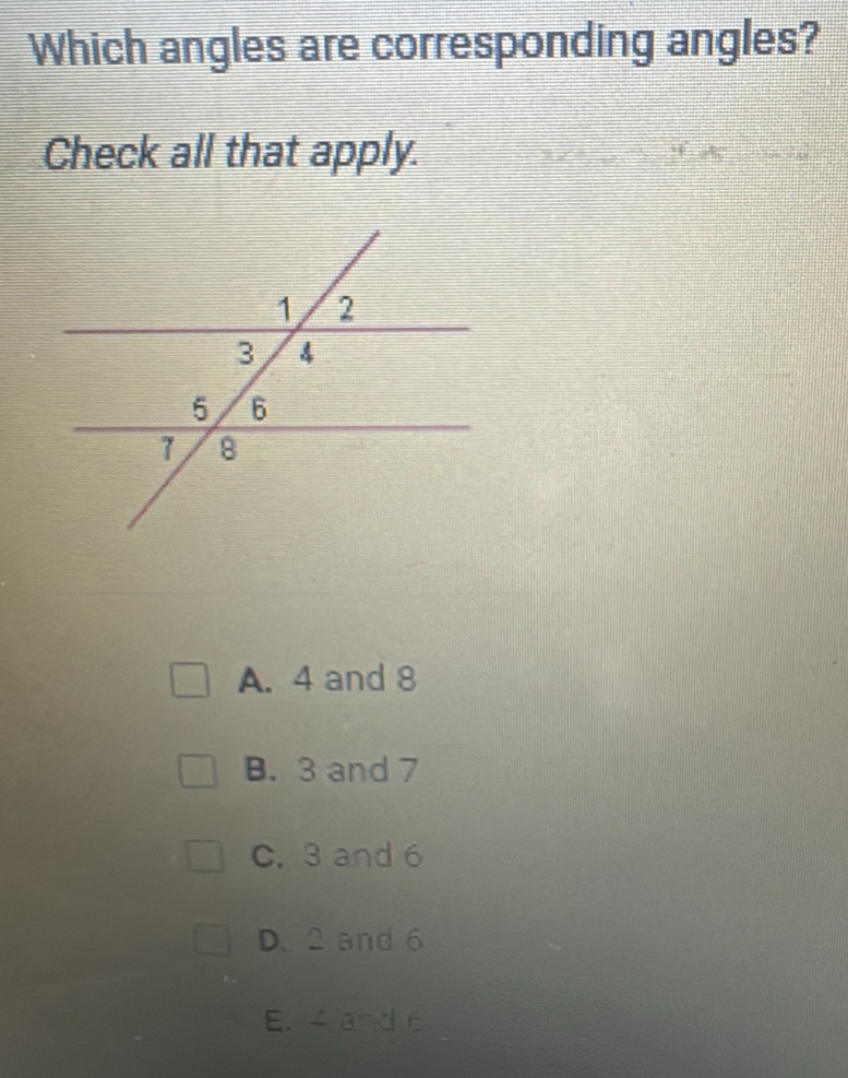 Which angles are corresponding angles?
Check all that apply.
A. 4 and 8
B. 3 and 7
C. 3 and 6
D. 2 and 6
E. ande