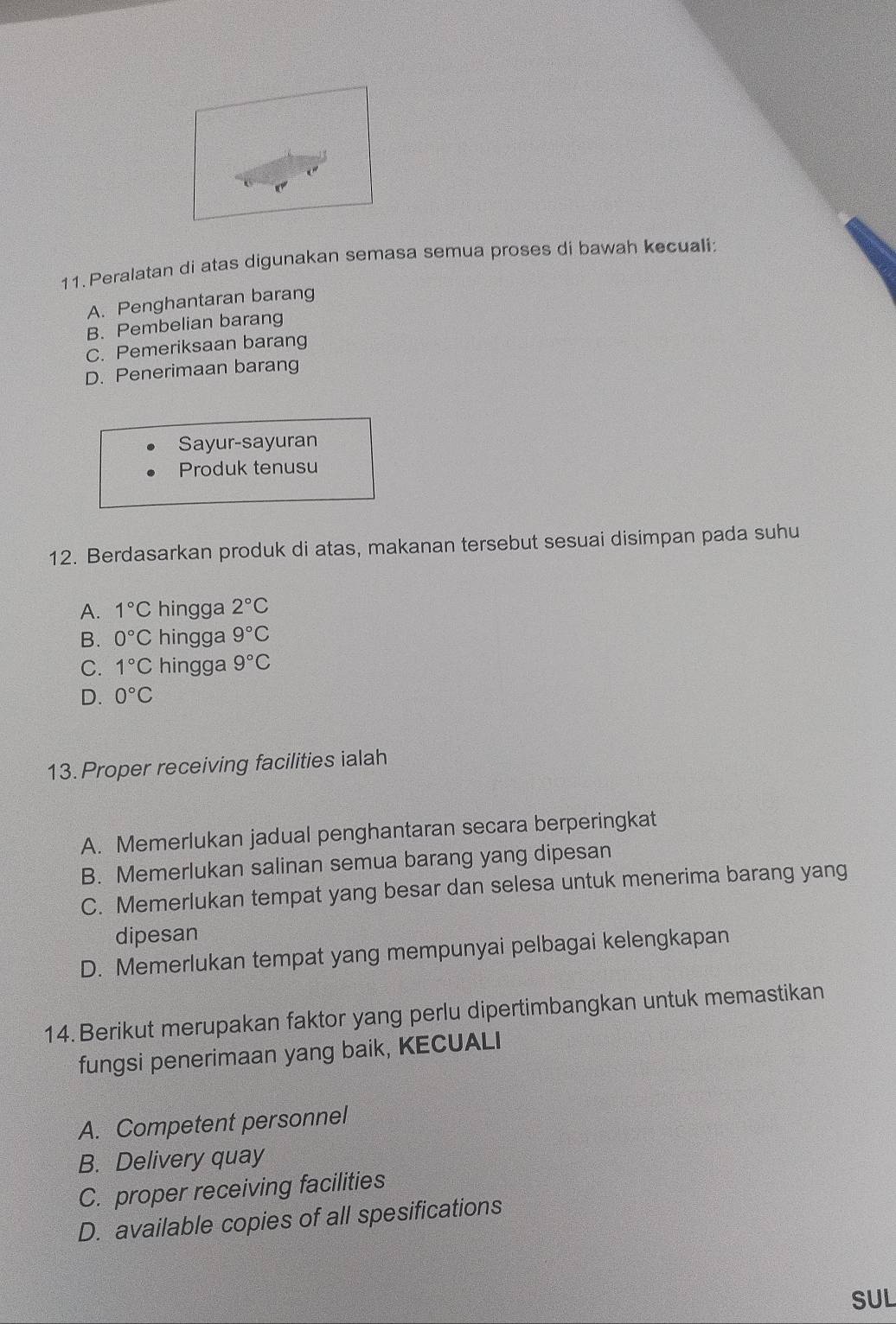 Peralatan di atas digunakan semasa semua proses di bawah kecuali:
A. Penghantaran barang
B. Pembelian barang
C. Pemeriksaan barang
D. Penerimaan barang
Sayur-sayuran
Produk tenusu
12. Berdasarkan produk di atas, makanan tersebut sesuai disimpan pada suhu
A. 1°C hingga 2°C
B. 0°C hingga 9°C
C. 1°C hingga 9°C
D. 0°C
13. Proper receiving facilities ialah
A. Memerlukan jadual penghantaran secara berperingkat
B. Memerlukan salinan semua barang yang dipesan
C. Memerlukan tempat yang besar dan selesa untuk menerima barang yang
dipesan
D. Memerlukan tempat yang mempunyai pelbagai kelengkapan
14. Berikut merupakan faktor yang perlu dipertimbangkan untuk memastikan
fungsi penerimaan yang baik, KECUALI
A. Competent personnel
B. Delivery quay
C. proper receiving facilities
D. available copies of all spesifications
SUL