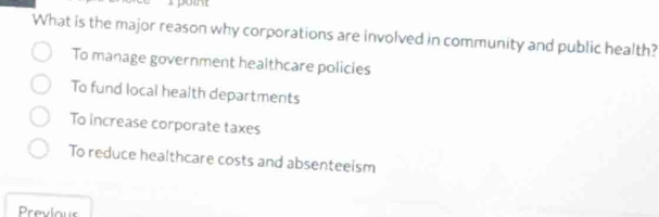 yo
What is the major reason why corporations are involved in community and public health?
To manage government healthcare policies
To fund local health departments
To increase corporate taxes
To reduce healthcare costs and absenteeism
Prevlous