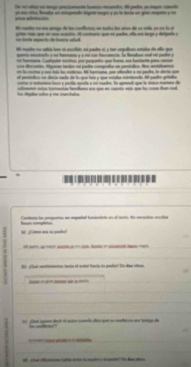 De ni rález no tango precisamente buenos recuerdos, Mi padre, ya mayor cuando
yo esa nilla, Bessha un estupendo bigate negró y yo le tenía un gran respeto y no
pore adniación.
Mi madre no era amiga de los conflictos; en todos los años de su vida, yo no la oi
gritar min que en una ocasión. Al contrario que mi padre, ella era larga y delgada y
no línía aspecto de buena salud
Mi-marire no sabia leer si escribir; mí padre sí, y tan orgulloso estaba de ello que
quería mostrario a mi hermana y a mi con frecuencia. Se llevaban mal mi padre y
ermana. Cualquier murivo, por paqueño que fuese, era bastante para causar
una discusión. Agunas tardes mi padre compraba un penódico. Nos sentábamos
en la cocina y nos leía las noticias. Mi hermana, por ofender a mi padre, le decla que
el periódicó no decía nada de la que leía y que estaba mintiendo. Mi padre grítabe
como si estuviera loco y pedia ayuda a nú madre. Yo aprendi que la única mariera de
sobrevivir estas tormentas familiures esa que en cunto vela que las cosas íban esal,
los dejaba solos y me marchaba.
10
_
_
_
Cantesta las preguntas en espoñal basándote en el tevio. No pecesitas escribir
frams completas
(a) ¿Cómo era su padre?
n padre, ue meiror puada un ere pao, fnsts en slapoado bigaa mgro_
_
(b ¿Qué sentimientos tenía el autor hacía su padre? Da dos ideas,
_
_
_
_
_
() ¿Qué quesé deci el eutor cuando dico que su mudre no ess "amigo de
how condictes"!
U
_=== o giles e sfuida_
_
Al  ¿iaó ifferncias bobía ante lo mietro y el paian? Os das ituas.