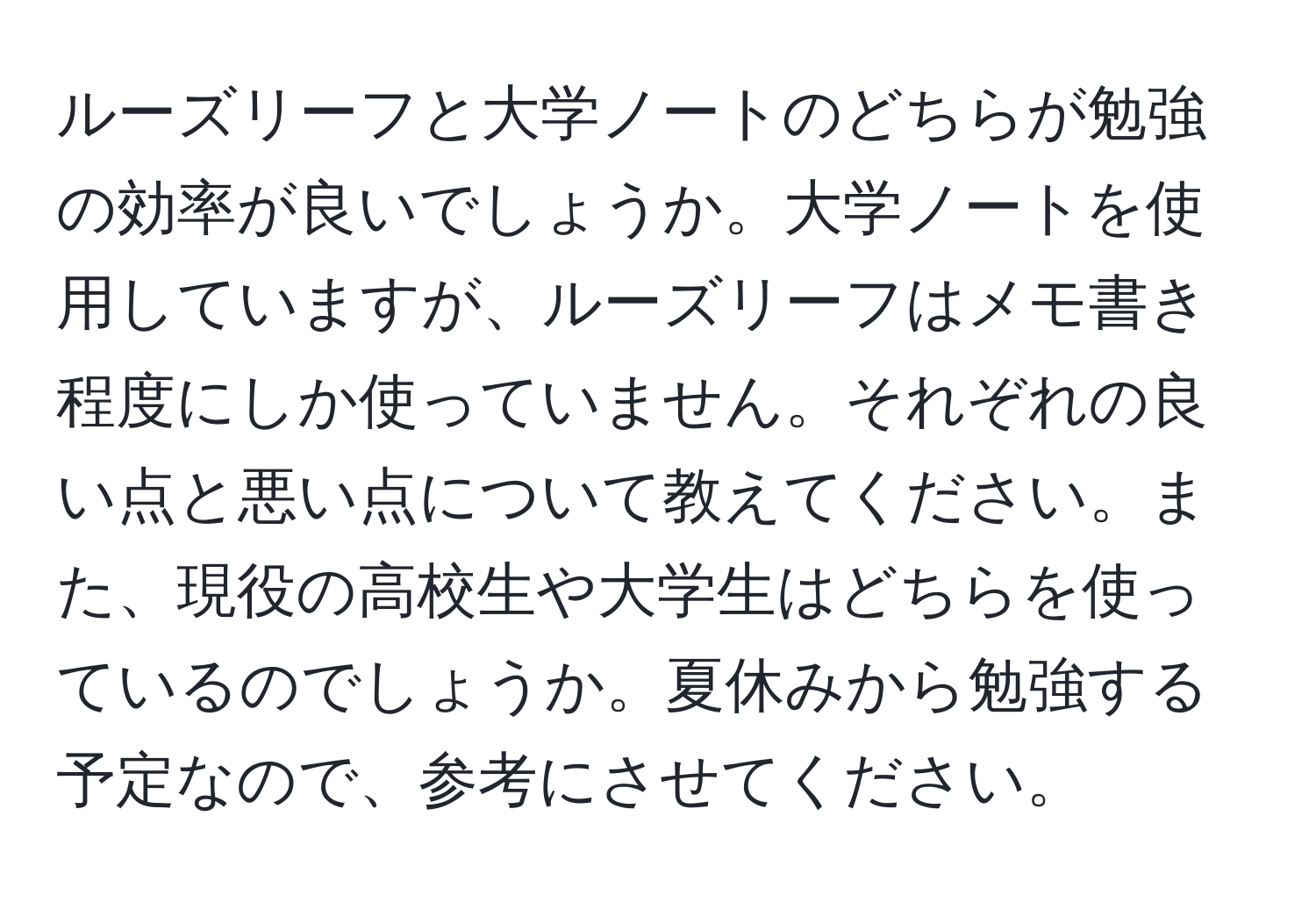 ルーズリーフと大学ノートのどちらが勉強の効率が良いでしょうか。大学ノートを使用していますが、ルーズリーフはメモ書き程度にしか使っていません。それぞれの良い点と悪い点について教えてください。また、現役の高校生や大学生はどちらを使っているのでしょうか。夏休みから勉強する予定なので、参考にさせてください。