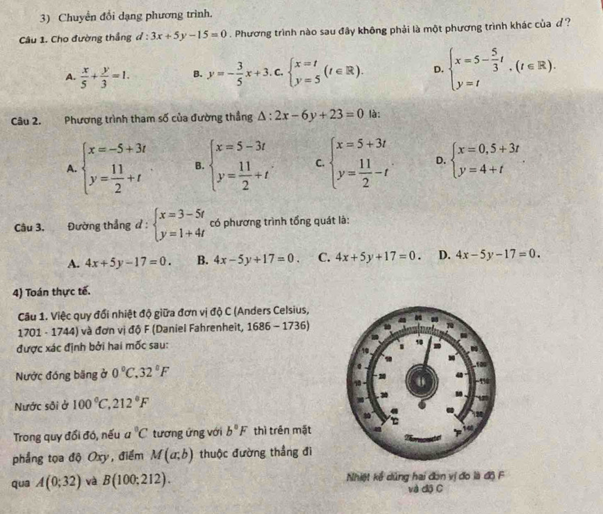 Chuyền đổi dạng phương trình.
Câu 1. Cho đường thẳng d:3x+5y-15=0. Phương trình nào sau đây không phải là một phương trình khác của đ ?
A.  x/5 + y/3 =1. B. y=- 3/5 x+3.c.beginarrayl x=t y=5endarray. (t∈ R). D. beginarrayl x=5- 5/3 t y=tendarray. ,(t∈ R).
Câu 2. Phương trình tham số của đường thầng △ :2x-6y+23=0 là:
A. beginarrayl x=-5+3t y= 11/2 +tendarray. B. beginarrayl x=5-3t y= 11/2 +tendarray. C. beginarrayl x=5+3t y= 11/2 -tendarray. D. beginarrayl x=0,5+3t y=4+tendarray.
Câu 3. Đường thẳng d:beginarrayl x=3-5t y=1+4tendarray. có phương trình tổng quát là:
A. 4x+5y-17=0. B. 4x-5y+17=0. C. 4x+5y+17=0. D. 4x-5y-17=0.
4) Toán thực tế.
Câu 1. Việc quy đổi nhiệt độ giữa đơn vị độ C (Anders Celsius,
1701 - 1744) và đơn vị độ F (Daniel Fahrenheit, 1686-1736)
được xác định bởi hai mốc sau:
Nước đóng băng ở 0°C. 32°F
Nước sôi ở 100°C,212°F
Trong quy đổi đó, nếu a°C tương ứng với b°F thì trén mặt
phẳng tọa độ Oxy, điểm M(a;b) thuộc đường thẳng đi
qua A(0;32) và B(100;212). Nhiệt kể dủng hai đơn vị đo là độ F
và độ C