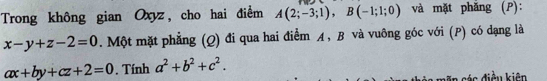 Trong không gian Oxyz, cho hai điểm A(2;-3;1), B(-1;1;0) và mặt phăng (P):
x-y+z-2=0. Một mặt phẳng (Q) đi qua hai điểm A, B và vuông góc với (P) có dạng là
ax+by+cz+2=0. Tính a^2+b^2+c^2. 
* s án điều kiên