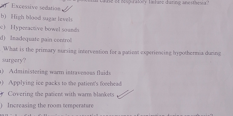 al cause of respiratory failure during anesthesia?
) Excessive sedation
b) High blood sugar levels
c) Hyperactive bowel sounds
d) Inadequate pain control
What is the primary nursing intervention for a patient experiencing hypothermia during
surgery?
a) Administering warm intravenous fluids
) Applying ice packs to the patient's forehead
Covering the patient with warm blankets
) Increasing the room temperature