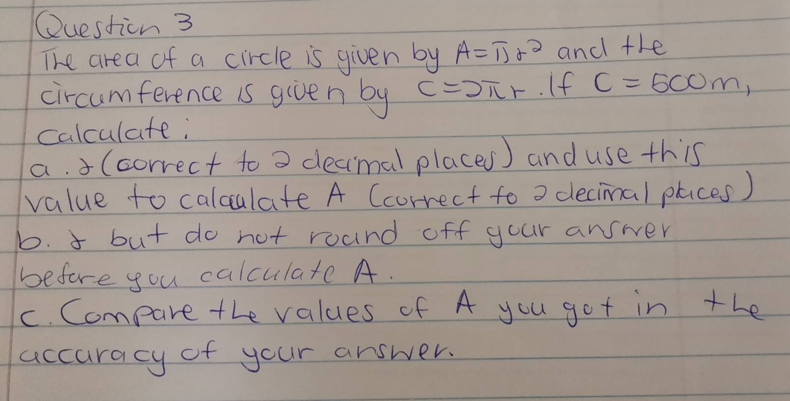 Questicn 3 
The area of a circle is given by A=overline I_2r_2 and the 
circumference is given by C=2π r. If C=500m, 
calculate; 
a. (correct to o decimal places) and use this 
value to calculate A (correct to o decimal places) 
b. 3 but do not roand off your answer 
before you calculate A. 
c. Compare the values of A you got in the 
accuracy of your answer.