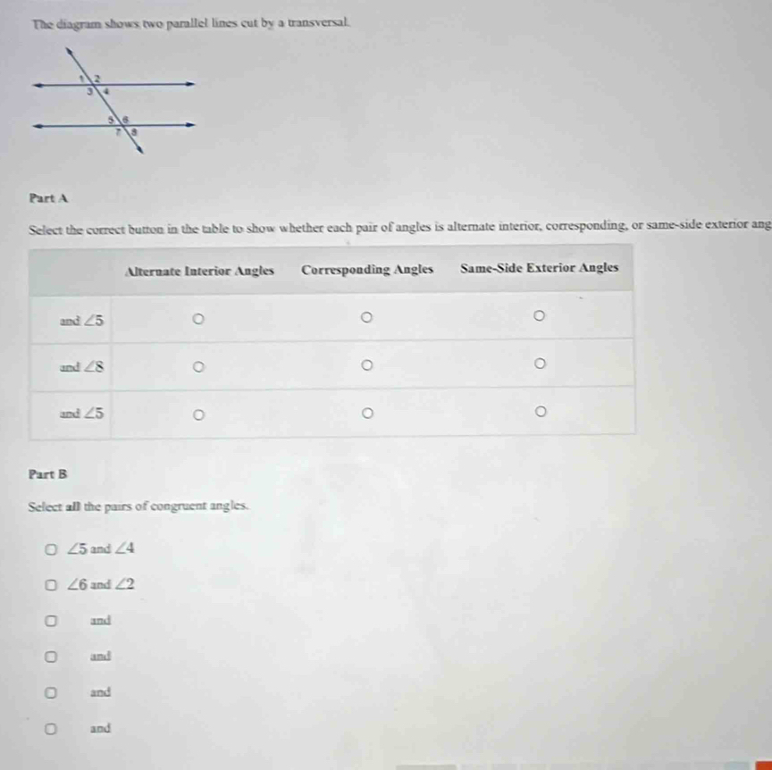 The diagram shows two parallel lines cut by a transversal.
Part A
Select the correct button in the table to show whether each pair of angles is alternate interior, corresponding, or same-side exterior ang
Part B
Select all the pairs of congruent angles.
∠ 5 and ∠ 4
∠ 6 and ∠ 2
and
and
and
and