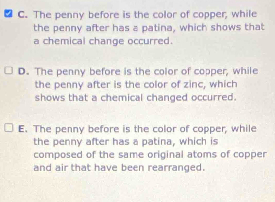 C. The penny before is the color of copper, while
the penny after has a patina, which shows that
a chemical change occurred.
D. The penny before is the color of copper, while
the penny after is the color of zinc, which
shows that a chemical changed occurred.
E. The penny before is the color of copper, while
the penny after has a patina, which is
composed of the same original atoms of copper
and air that have been rearranged.