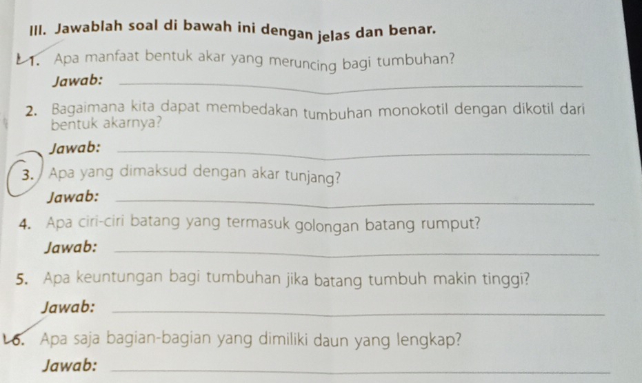 Jawablah soal di bawah ini dengan jelas dan benar. 
1. Apa manfaat bentuk akar yang meruncing bagi tumbuhan? 
Jawab:_ 
2. Bagaimana kita dapat membedakan tumbuhan monokotil dengan dikotil dari 
bentuk akarnya? 
Jawab:_ 
3. Apa yang dimaksud dengan akar tunjang? 
Jawab:_ 
4. Apa ciri-ciri batang yang termasuk golongan batang rumput? 
Jawab:_ 
5. Apa keuntungan bagi tumbuhan jika batang tumbuh makin tinggi? 
Jawab:_ 
6. Apa saja bagian-bagian yang dimiliki daun yang lengkap? 
Jawab:_