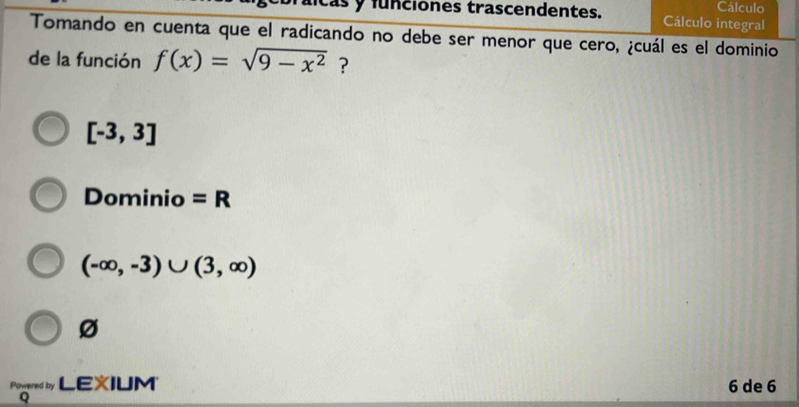 funciones trascendentes. Cálculo integral Cálculo
Tomando en cuenta que el radicando no debe ser menor que cero, ¿cuál es el dominio
de la función f(x)=sqrt(9-x^2) ?
[-3,3]
Dominio =R
(-∈fty ,-3)∪ (3,∈fty )
Ø
Powered by LEXIUM 6 de 6
Q