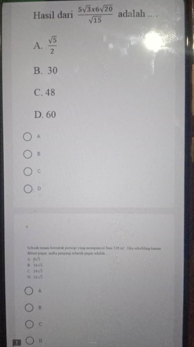 Hasil dari  5sqrt(3)x6sqrt(20)/sqrt(15)  adalah ....
A.  sqrt(5)/2 
B. 30
C. 48
D. 60
A
B
C
D
Sebuah taman berentuk persegi yang mempunyai luas 320 m² Jika sekeliling taman
dibuat pagar, maka panjang seluruh pagar adalah
A 8sqrt(5)
B. 16sqrt(5)
C 24sqrt(5)
D. 32sqrt(5)
A
B
C
4 D