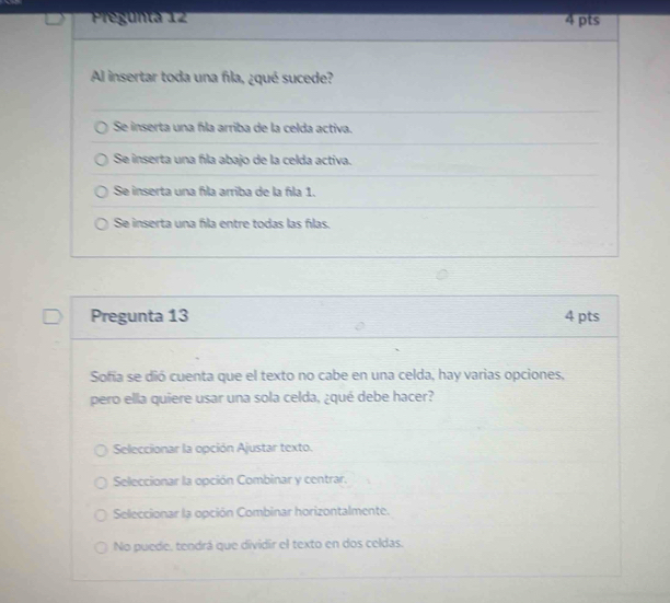 PPegunta 12 4 pts
Al insertar toda una fila, ¿qué sucede?
Se inserta una fla arriba de la celda activa.
Se inserta una fíla abajo de la celda activa.
Se inserta una fla arriba de la fla 1.
Se inserta una fila entre todas las fílas.
Pregunta 13 4 pts
Sofía se dió cuenta que el texto no cabe en una celda, hay varias opciones,
pero ella quiere usar una sola celda, ¿qué debe hacer?
Seleccionar la opción Ajustar texto.
Seleccionar la opción Combinar y centrar.
Seleccionar la opción Combinar horizontalmente.
No puede, tendrá que dividir el texto en dos celdas.