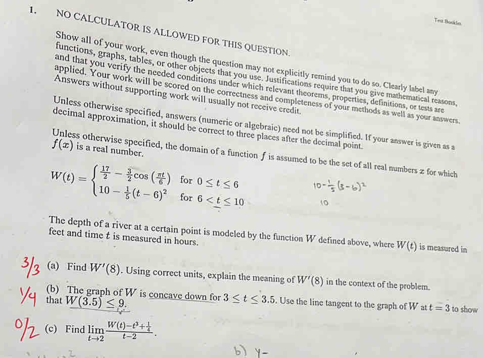 Tes Bookdn 
1. NO CALCULATOR IS ALLOWED FOR THIS QUESTION 
Show all of your work, even though the question may not explicitly remind you to do so. Clearly label any 
functions, graphs, tables, or other objects that you use. Justifications require that you give mathematical reasons, 
and that you verify the needed conditions under which relevant theorems, properties, definitions, or tests are 
applied. Your work will be scored on the correctness and completeness of your methods as well as your answers 
Answers without supporting work will usually not receive credit. 
Unless otherwise specified, answers (numeric or algebraic) need not be simplified. If your answer is given as a 
decimal approximation, it should be correct to three places after the decimal point.
f(x) is a real number. 
Unless otherwise specified, the domain of a function f is assumed to be the set of all real numbers z for which 
for 0≤ t≤ 6
W(t)=beginarrayl  17/2 - 3/2 cos ( π t/6 ) 10- 1/5 (t-6)^2endarray. for 6
The depth of a river at a certain point is modeled by the function W defined above, where W(t) is measured in 
feet and time t is measured in hours. 
(a) Find W'(8). Using correct units, explain the meaning of W'(8) in the context of the problem. 
(b) The graph of W is concave down for 3≤ t≤ 3.5. Use the line tangent to the graph of W at t=3 to show 
that W(3.5)≤ 9. 
(c) Find limlimits _tto 2frac W(t)-t^3+ 1/4 t-2.