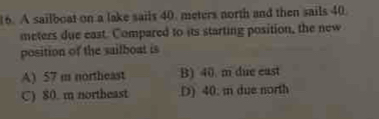 A sailboat on a lake sails 40. meters north and then sails 40
meters due east. Compared to its starting position, the new
position of the sailboat is
A) 57 m northeast B) 40. m due east
C) 80. m northeast.D) 40. mn due north