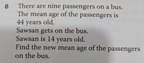 There are nine passengers on a bus. 
The mean age of the passengers is
44 years old. 
Sawsan gets on the bus. 
Sawsan is 14 years old. 
Find the new mean age of the passengers 
on the bus.