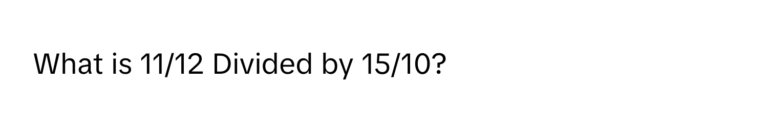 What is 11/12 Divided by 15/10?