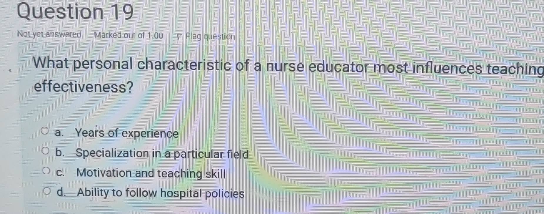 Not yet answered Marked out of 1.00 Flag question
What personal characteristic of a nurse educator most influences teaching
effectiveness?
a. Years of experience
b. Specialization in a particular field
c. Motivation and teaching skill
d. Ability to follow hospital policies