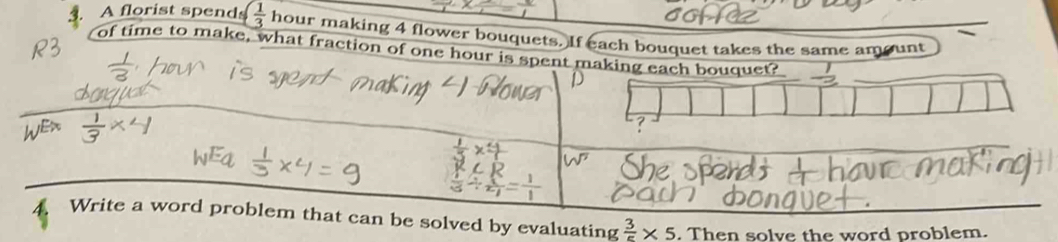 A florist spend ( 1/3  hour making 4 flower bouquets. If each bouquet takes the same amount 
of time to make, what fraction of one hour is spent making each bouquet? 
Write a word problem that can be solved by evaluating  3/5 * 5. Then solve the word problem.