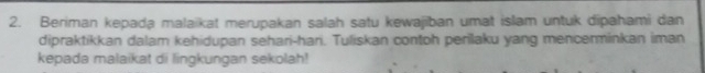 Beriman kepada malaikat merupakan salah satu kewajiban umat islam untuk dipahami dan 
dipraktikkan dalam kehidupan sehari-hari. Tuliskan contoh perilaku yang mencenminkan iman 
kepada malaikat di lingkungan sekolah!