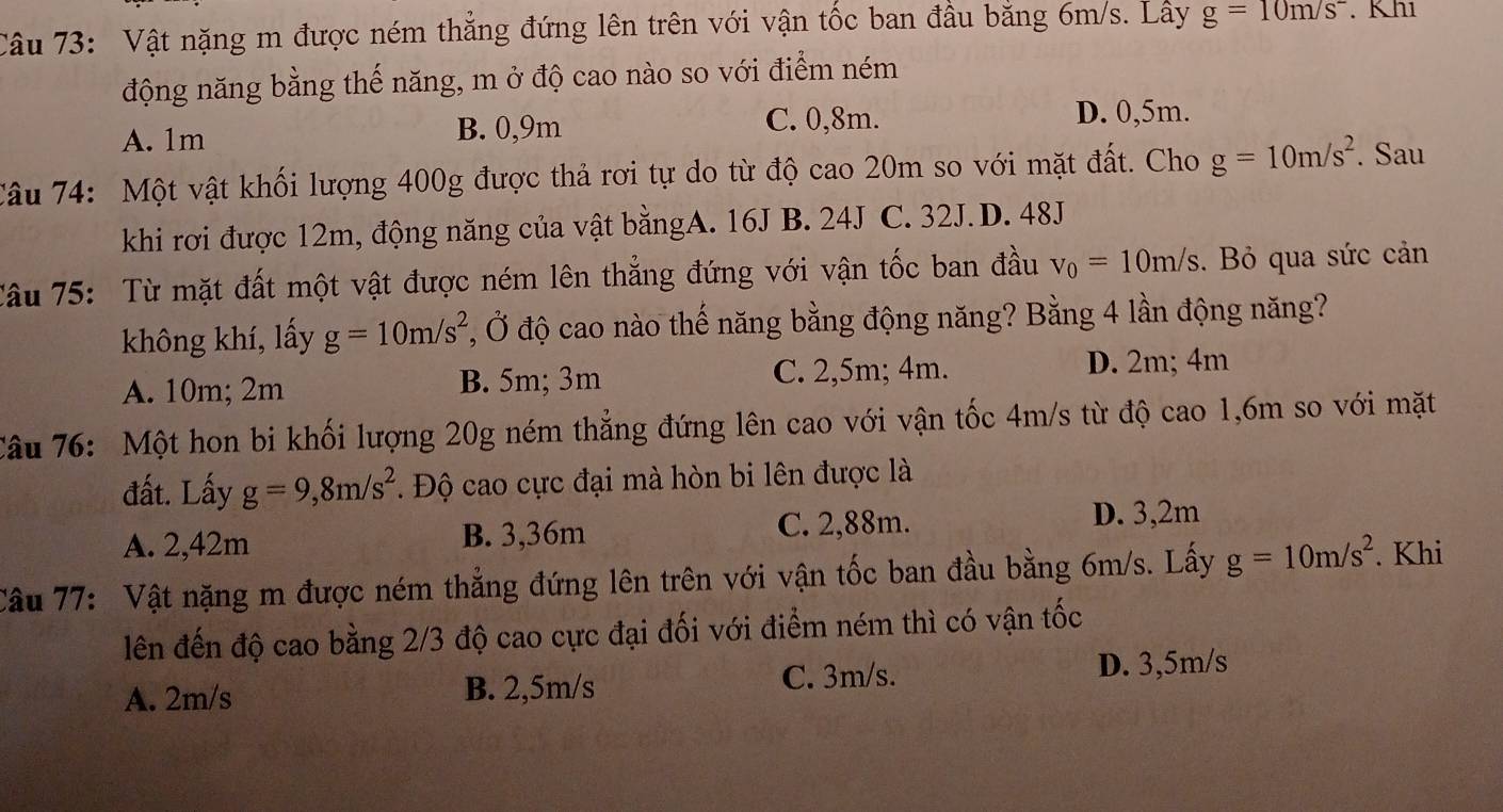 Vật nặng m được ném thẳng đứng lên trên với vận tốc ban đầu bằng 6m/s. Lây g=10m/s^-. K h1
động năng bằng thế năng, m ở độ cao nào so với điểm ném
A. 1m
B. 0,9m C. 0,8m. D. 0,5m.
Câu 74: Một vật khối lượng 400g được thả rơi tự do từ độ cao 20m so với mặt đất. Cho g=10m/s^2. Sau
khi rơi được 12m, động năng của vật bằngA. 16J B. 24J C. 32J.D. 48J
Câu 75: Từ mặt đất một vật được ném lên thẳng đứng với vận tốc ban đầu v_0=10m/s.  Bỏ qua sức cản
không khí, lấy g=10m/s^2 Ở, Ở độ cao nào thế năng bằng động năng? Bằng 4 lần động năng?
A. 10m; 2m B. 5m; 3m C. 2,5m; 4m. D. 2m; 4m
Câu 76: Một hon bi khối lượng 20g ném thẳng đứng lên cao với vận tốc 4m/s từ độ cao 1,6m so với mặt
đất. Lấy g=9,8m/s^2.  Độ cao cực đại mà hòn bi lên được là
A. 2,42m B. 3,36m C. 2,88m. D. 3,2m
Câu 77: Vật nặng m được ném thẳng đứng lên trên với vận tốc ban đầu bằng 6m/s. Lấy g=10m/s^2. Khi
lên đến độ cao bằng 2/3 độ cao cực đại đối với điểm ném thì có vận tốc
C. 3m/s.
A. 2m/s B. 2,5m/s D. 3,5m/s